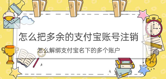 怎么把多余的支付宝账号注销 怎么解绑支付宝名下的多个账户？